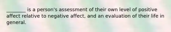 ________ is a person's assessment of their own level of positive affect relative to negative affect, and an evaluation of their life in general.