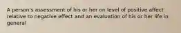 A person's assessment of his or her on level of positive affect relative to negative effect and an evaluation of his or her life in general