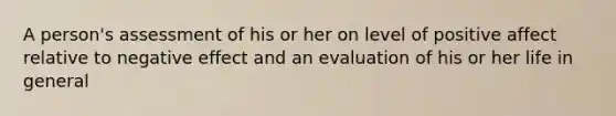 A person's assessment of his or her on level of positive affect relative to negative effect and an evaluation of his or her life in general