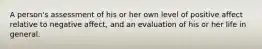 A person's assessment of his or her own level of positive affect relative to negative affect, and an evaluation of his or her life in general.