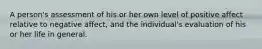A person's assessment of his or her own level of positive affect relative to negative affect, and the individual's evaluation of his or her life in general.