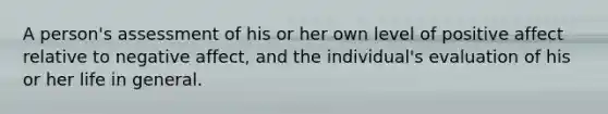 A person's assessment of his or her own level of positive affect relative to negative affect, and the individual's evaluation of his or her life in general.