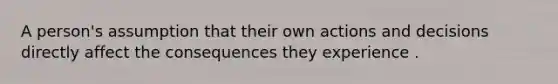 A person's assumption that their own actions and decisions directly affect the consequences they experience .