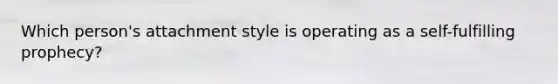 Which person's attachment style is operating as a self-fulfilling prophecy?