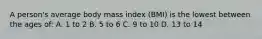 A person's average body mass index (BMI) is the lowest between the ages of: A. 1 to 2 B. 5 to 6 C. 9 to 10 D. 13 to 14