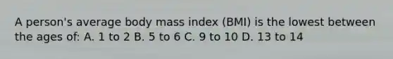 A person's average body mass index (BMI) is the lowest between the ages of: A. 1 to 2 B. 5 to 6 C. 9 to 10 D. 13 to 14