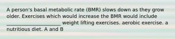 A person's basal metabolic rate (BMR) slows down as they grow older. Exercises which would increase the BMR would include ______________________ weight lifting exercises. aerobic exercise. a nutritious diet. A and B