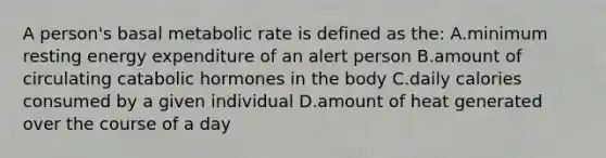 A person's basal metabolic rate is defined as the: A.minimum resting energy expenditure of an alert person B.amount of circulating catabolic hormones in the body C.daily calories consumed by a given individual D.amount of heat generated over the course of a day