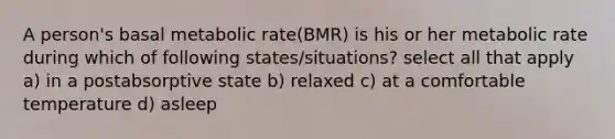 A person's basal metabolic rate(BMR) is his or her metabolic rate during which of following states/situations? select all that apply a) in a postabsorptive state b) relaxed c) at a comfortable temperature d) asleep