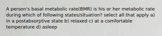 A person's basal metabolic rate(BMR) is his or her metabolic rate during which of following states/situation? select all that apply a) in a postabsorptive state b) relaxed c) at a comfortable temperature d) asleep