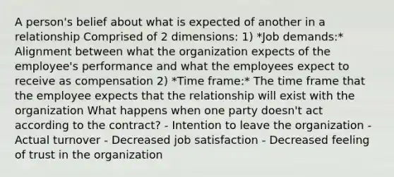 A person's belief about what is expected of another in a relationship Comprised of 2 dimensions: 1) *Job demands:* Alignment between what the organization expects of the employee's performance and what the employees expect to receive as compensation 2) *Time frame:* The time frame that the employee expects that the relationship will exist with the organization What happens when one party doesn't act according to the contract? - Intention to leave the organization - Actual turnover - Decreased job satisfaction - Decreased feeling of trust in the organization