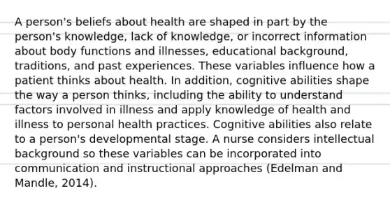 A person's beliefs about health are shaped in part by the person's knowledge, lack of knowledge, or incorrect information about body functions and illnesses, educational background, traditions, and past experiences. These variables influence how a patient thinks about health. In addition, cognitive abilities shape the way a person thinks, including the ability to understand factors involved in illness and apply knowledge of health and illness to personal health practices. Cognitive abilities also relate to a person's developmental stage. A nurse considers intellectual background so these variables can be incorporated into communication and instructional approaches (Edelman and Mandle, 2014).