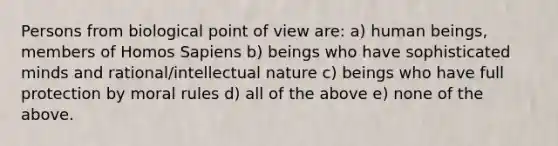 Persons from biological point of view are: a) human beings, members of Homos Sapiens b) beings who have sophisticated minds and rational/intellectual nature c) beings who have full protection by moral rules d) all of the above e) none of the above.