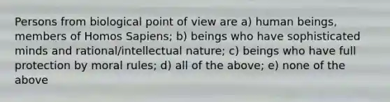 Persons from biological point of view are a) human beings, members of Homos Sapiens; b) beings who have sophisticated minds and rational/intellectual nature; c) beings who have full protection by moral rules; d) all of the above; e) none of the above