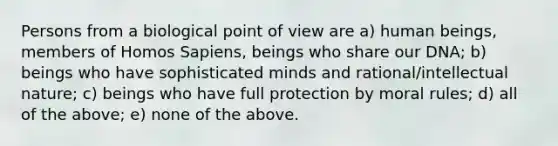 Persons from a biological point of view are a) human beings, members of Homos Sapiens, beings who share our DNA; b) beings who have sophisticated minds and rational/intellectual nature; c) beings who have full protection by moral rules; d) all of the above; e) none of the above.