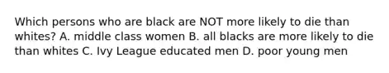 Which persons who are black are NOT more likely to die than whites? A. middle class women B. all blacks are more likely to die than whites C. Ivy League educated men D. poor young men