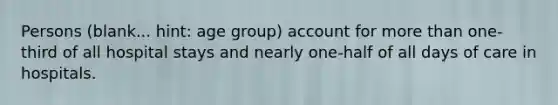 Persons (blank... hint: age group) account for more than one-third of all hospital stays and nearly one-half of all days of care in hospitals.