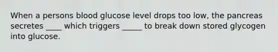 When a persons blood glucose level drops too low, the pancreas secretes ____ which triggers _____ to break down stored glycogen into glucose.