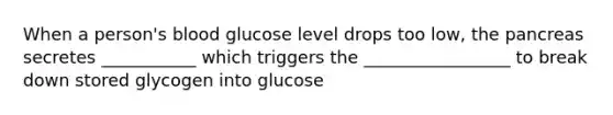 When a person's blood glucose level drops too low, the pancreas secretes ___________ which triggers the _________________ to break down stored glycogen into glucose