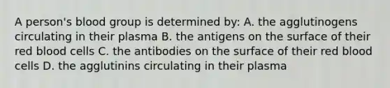 A person's blood group is determined by: A. the agglutinogens circulating in their plasma B. the antigens on the surface of their red blood cells C. the antibodies on the surface of their red blood cells D. the agglutinins circulating in their plasma