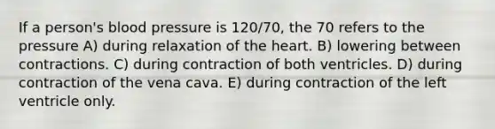 If a person's <a href='https://www.questionai.com/knowledge/kD0HacyPBr-blood-pressure' class='anchor-knowledge'>blood pressure</a> is 120/70, the 70 refers to the pressure A) during relaxation of <a href='https://www.questionai.com/knowledge/kya8ocqc6o-the-heart' class='anchor-knowledge'>the heart</a>. B) lowering between contractions. C) during contraction of both ventricles. D) during contraction of the vena cava. E) during contraction of the left ventricle only.