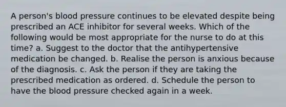 A person's blood pressure continues to be elevated despite being prescribed an ACE inhibitor for several weeks. Which of the following would be most appropriate for the nurse to do at this time? a. Suggest to the doctor that the antihypertensive medication be changed. b. Realise the person is anxious because of the diagnosis. c. Ask the person if they are taking the prescribed medication as ordered. d. Schedule the person to have the blood pressure checked again in a week.