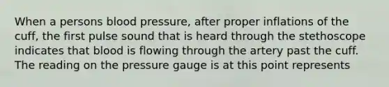 When a persons <a href='https://www.questionai.com/knowledge/kD0HacyPBr-blood-pressure' class='anchor-knowledge'>blood pressure</a>, after proper inflations of the cuff, the first pulse sound that is heard through the stethoscope indicates that blood is flowing through the artery past the cuff. The reading on the pressure gauge is at this point represents