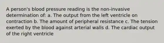 A person's blood pressure reading is the non-invasive determination of: a. The output from the left ventricle on contraction b. The amount of peripheral resistance c. The tension exerted by <a href='https://www.questionai.com/knowledge/k7oXMfj7lk-the-blood' class='anchor-knowledge'>the blood</a> against arterial walls d. The <a href='https://www.questionai.com/knowledge/kyxUJGvw35-cardiac-output' class='anchor-knowledge'>cardiac output</a> of the right ventricle