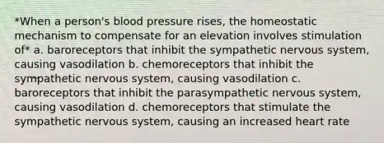 *When a person's blood pressure rises, the homeostatic mechanism to compensate for an elevation involves stimulation of* a. baroreceptors that inhibit the sympathetic nervous system, causing vasodilation b. chemoreceptors that inhibit the sympathetic nervous system, causing vasodilation c. baroreceptors that inhibit the parasympathetic nervous system, causing vasodilation d. chemoreceptors that stimulate the sympathetic nervous system, causing an increased heart rate