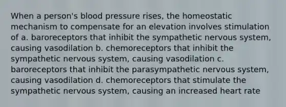 When a person's blood pressure rises, the homeostatic mechanism to compensate for an elevation involves stimulation of a. baroreceptors that inhibit the sympathetic nervous system, causing vasodilation b. chemoreceptors that inhibit the sympathetic nervous system, causing vasodilation c. baroreceptors that inhibit the parasympathetic nervous system, causing vasodilation d. chemoreceptors that stimulate the sympathetic nervous system, causing an increased heart rate