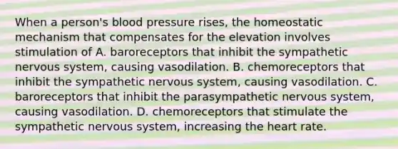 When a person's blood pressure rises, the homeostatic mechanism that compensates for the elevation involves stimulation of A. baroreceptors that inhibit the sympathetic nervous system, causing vasodilation. B. chemoreceptors that inhibit the sympathetic nervous system, causing vasodilation. C. baroreceptors that inhibit the parasympathetic nervous system, causing vasodilation. D. chemoreceptors that stimulate the sympathetic nervous system, increasing the heart rate.