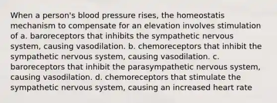 When a person's blood pressure rises, the homeostatis mechanism to compensate for an elevation involves stimulation of a. baroreceptors that inhibits the sympathetic nervous system, causing vasodilation. b. chemoreceptors that inhibit the sympathetic nervous system, causing vasodilation. c. baroreceptors that inhibit the parasympathetic nervous system, causing vasodilation. d. chemoreceptors that stimulate the sympathetic nervous system, causing an increased heart rate