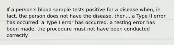 If a person's blood sample tests positive for a disease when, in fact, the person does not have the disease, then... a Type II error has occurred. a Type I error has occurred. a testing error has been made. the procedure must not have been conducted correctly.