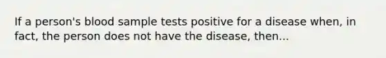 If a person's blood sample tests positive for a disease when, in fact, the person does not have the disease, then...