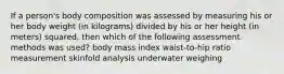 If a person's body composition was assessed by measuring his or her body weight (in kilograms) divided by his or her height (in meters) squared, then which of the following assessment methods was used? body mass index waist-to-hip ratio measurement skinfold analysis underwater weighing