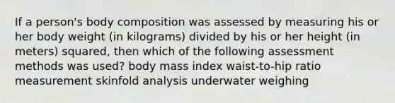 If a person's body composition was assessed by measuring his or her body weight (in kilograms) divided by his or her height (in meters) squared, then which of the following assessment methods was used? body mass index waist-to-hip ratio measurement skinfold analysis underwater weighing