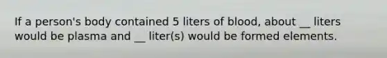 If a person's body contained 5 liters of blood, about __ liters would be plasma and __ liter(s) would be formed elements.