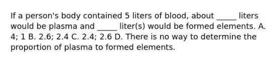 If a person's body contained 5 liters of blood, about _____ liters would be plasma and _____ liter(s) would be formed elements. A. 4; 1 B. 2.6; 2.4 C. 2.4; 2.6 D. There is no way to determine the proportion of plasma to formed elements.