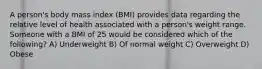 A person's body mass index (BMI) provides data regarding the relative level of health associated with a person's weight range. Someone with a BMI of 25 would be considered which of the following? A) Underweight B) Of normal weight C) Overweight D) Obese