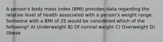 A person's body mass index (BMI) provides data regarding the relative level of health associated with a person's weight range. Someone with a BMI of 25 would be considered which of the following? A) Underweight B) Of normal weight C) Overweight D) Obese