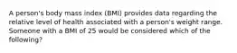 A person's body mass index (BMI) provides data regarding the relative level of health associated with a person's weight range. Someone with a BMI of 25 would be considered which of the following?