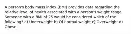 A person's body mass index (BMI) provides data regarding the relative level of health associated with a person's weight range. Someone with a BMI of 25 would be considered which of the following? a) Underweight b) Of normal weight c) Overweight d) Obese