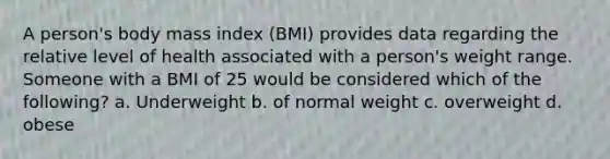 A person's body mass index (BMI) provides data regarding the relative level of health associated with a person's weight range. Someone with a BMI of 25 would be considered which of the following? a. Underweight b. of normal weight c. overweight d. obese