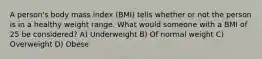 A person's body mass index (BMI) tells whether or not the person is in a healthy weight range. What would someone with a BMI of 25 be considered? A) Underweight B) Of normal weight C) Overweight D) Obese