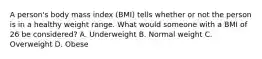 A person's body mass index (BMI) tells whether or not the person is in a healthy weight range. What would someone with a BMI of 26 be considered? A. Underweight B. Normal weight C. Overweight D. Obese