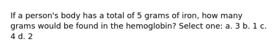 If a person's body has a total of 5 grams of iron, how many grams would be found in the hemoglobin? Select one: a. 3 b. 1 c. 4 d. 2