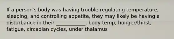 If a person's body was having trouble regulating temperature, sleeping, and controlling appetite, they may likely be having a disturbance in their ____________. body temp, hunger/thirst, fatigue, circadian cycles, under thalamus