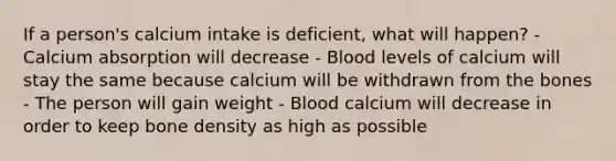 If a person's calcium intake is deficient, what will happen? - Calcium absorption will decrease - Blood levels of calcium will stay the same because calcium will be withdrawn from the bones - The person will gain weight - Blood calcium will decrease in order to keep bone density as high as possible