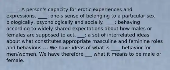 _____: A person's capacity for erotic experiences and expressions. ____: one's sense of belonging to a particular sex biologically, psychologically and socially. ____: behaving according to widely shared expectations about how males or females are supposed to act. ___: a set of interrelated ideas about what constitutes appropriate masculine and feminine roles and behavious --- We have ideas of what is ____ behavior for men/women. We have therefore ___ what it means to be male or female.