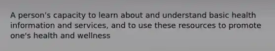 A person's capacity to learn about and understand basic health information and services, and to use these resources to promote one's health and wellness